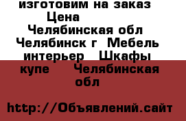 изготовим на заказ › Цена ­ 11 000 - Челябинская обл., Челябинск г. Мебель, интерьер » Шкафы, купе   . Челябинская обл.